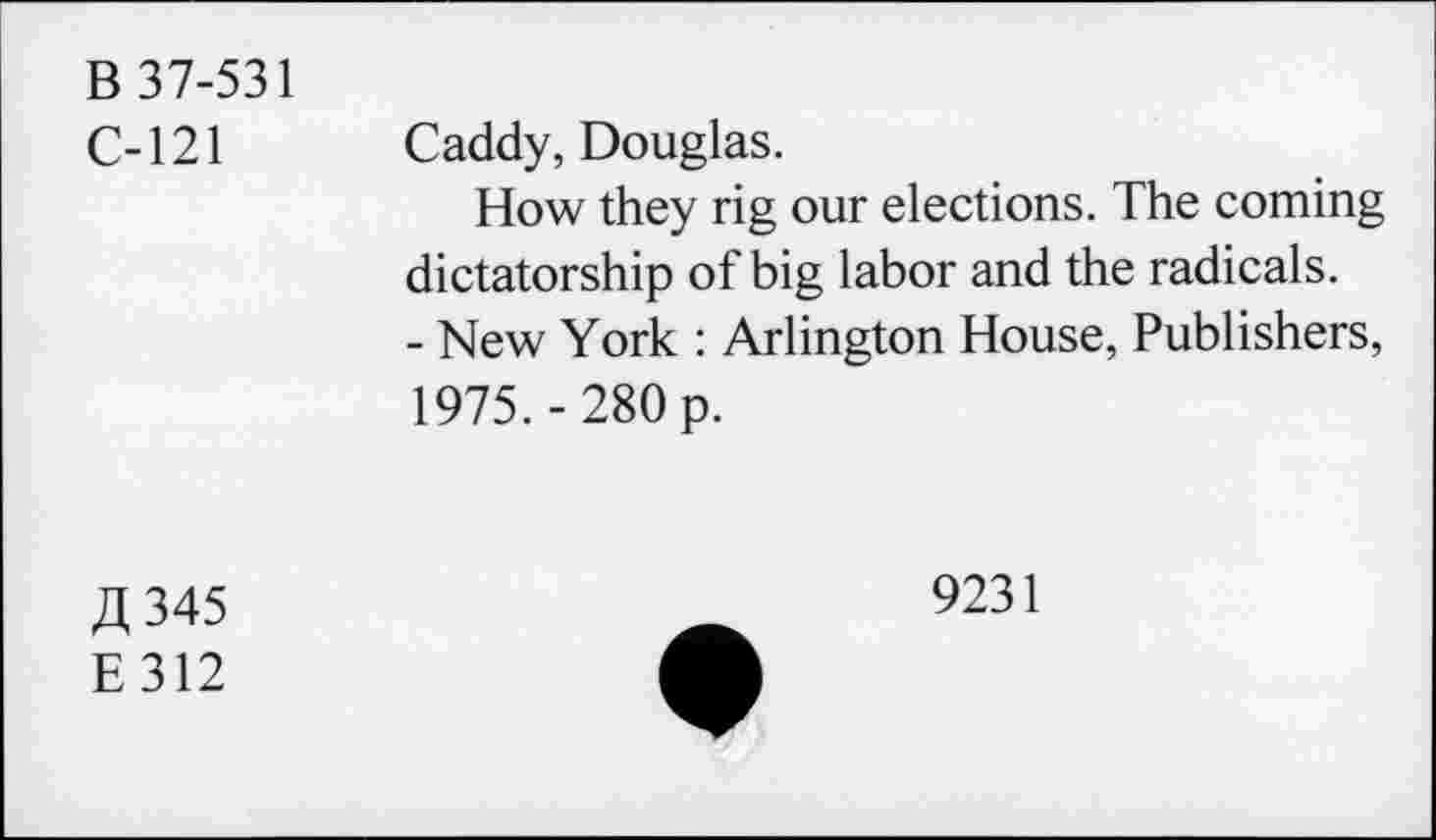 ﻿B 37-531
C-121 Caddy, Douglas.
How they rig our elections. The coming dictatorship of big labor and the radicals.
- New York : Arlington House, Publishers, 1975.-280 p.
£345
E312
9231